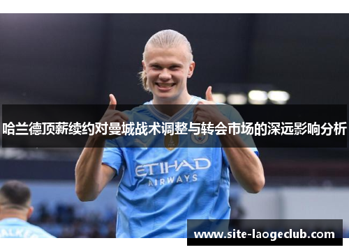 哈兰德顶薪续约对曼城战术调整与转会市场的深远影响分析