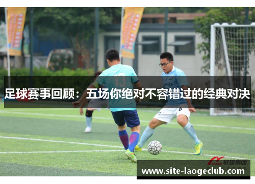 足球赛事回顾：五场你绝对不容错过的经典对决