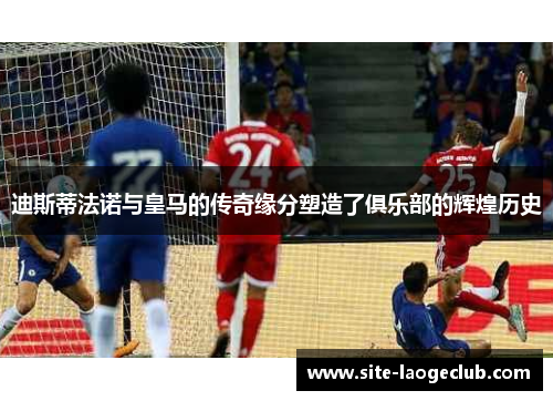 迪斯蒂法诺与皇马的传奇缘分塑造了俱乐部的辉煌历史