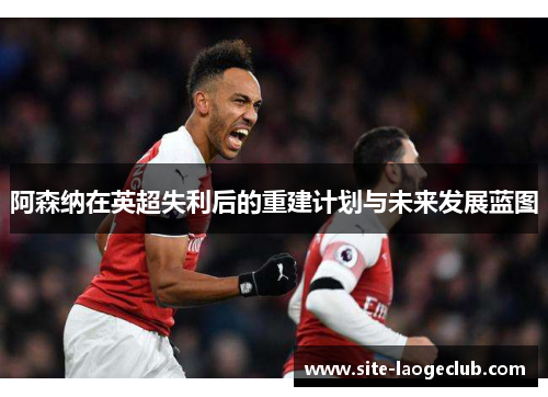 阿森纳在英超失利后的重建计划与未来发展蓝图