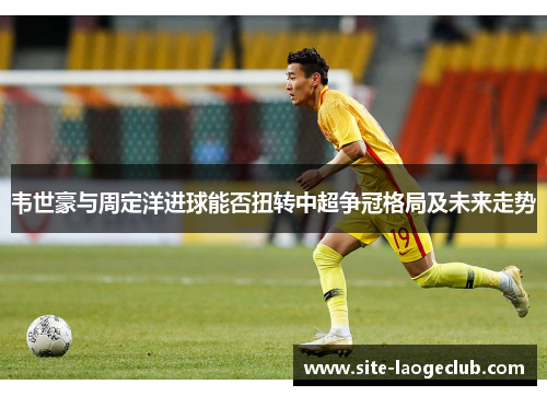 韦世豪与周定洋进球能否扭转中超争冠格局及未来走势 韦世豪与周定洋进球能否扭转中超争冠格局及未来走势