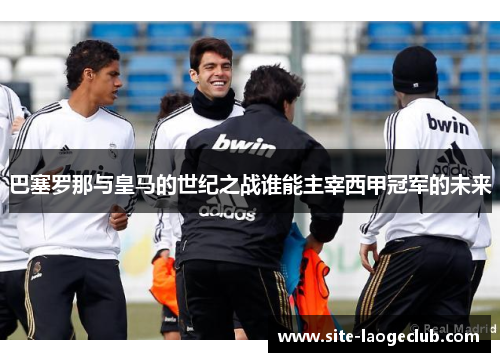巴塞罗那与皇马的世纪之战谁能主宰西甲冠军的未来
