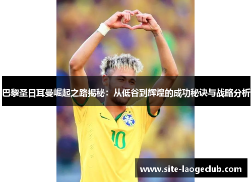 巴黎圣日耳曼崛起之路揭秘：从低谷到辉煌的成功秘诀与战略分析