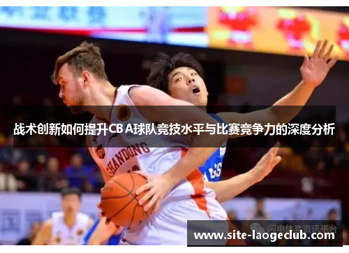 战术创新如何提升CBA球队竞技水平与比赛竞争力的深度分析 战术创新如何提升CBA球队竞技水平与比赛竞争力的深度分析