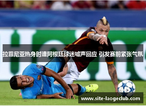 拉菲尼亚热身时遭阿根廷球迷嘘声回应 引发赛前紧张气氛 拉菲尼亚热身时遭阿根廷球迷嘘声回应 引发赛前紧张气氛