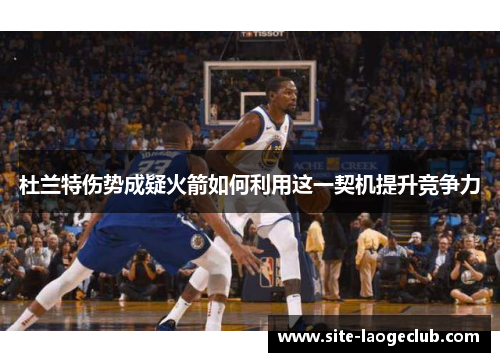 杜兰特伤势成疑火箭如何利用这一契机提升竞争力 杜兰特伤势成疑火箭如何利用这一契机提升竞争力
