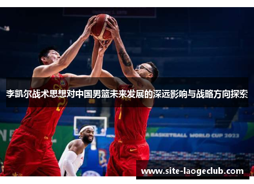 李凯尔战术思想对中国男篮未来发展的深远影响与战略方向探索 李凯尔战术思想对中国男篮未来发展的深远影响与战略方向探索