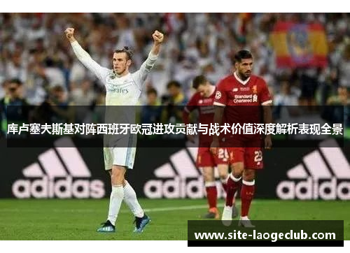 库卢塞夫斯基对阵西班牙欧冠进攻贡献与战术价值深度解析表现全景 库卢塞夫斯基对阵西班牙欧冠进攻贡献与战术价值深度解析表现全景