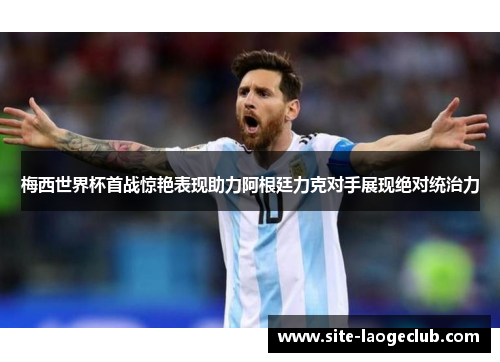 梅西世界杯首战惊艳表现助力阿根廷力克对手展现绝对统治力