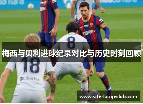 梅西与贝利进球纪录对比与历史时刻回顾 梅西与贝利进球纪录对比与历史时刻回顾