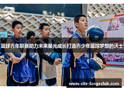 篮球青年联赛助力未来星光成长打造青少年篮球梦想的沃土 篮球青年联赛助力未来星光成长打造青少年篮球梦想的沃土