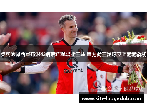 罗宾范佩西宣布退役结束辉煌职业生涯 曾为荷兰足球立下赫赫战功