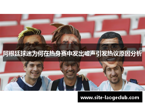 阿根廷球迷为何在热身赛中发出嘘声引发热议原因分析