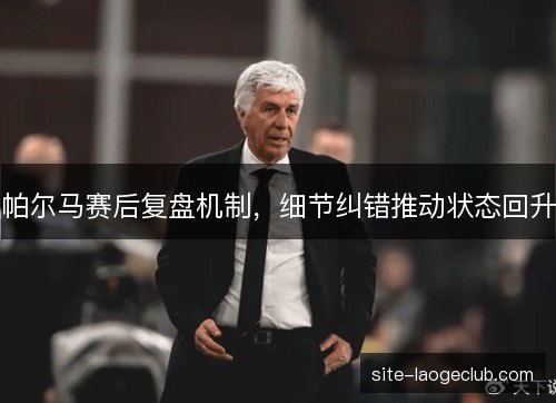 帕尔马赛后复盘机制,细节纠错推动状态回升 帕尔马赛后复盘机制,细节纠错推动状态回升